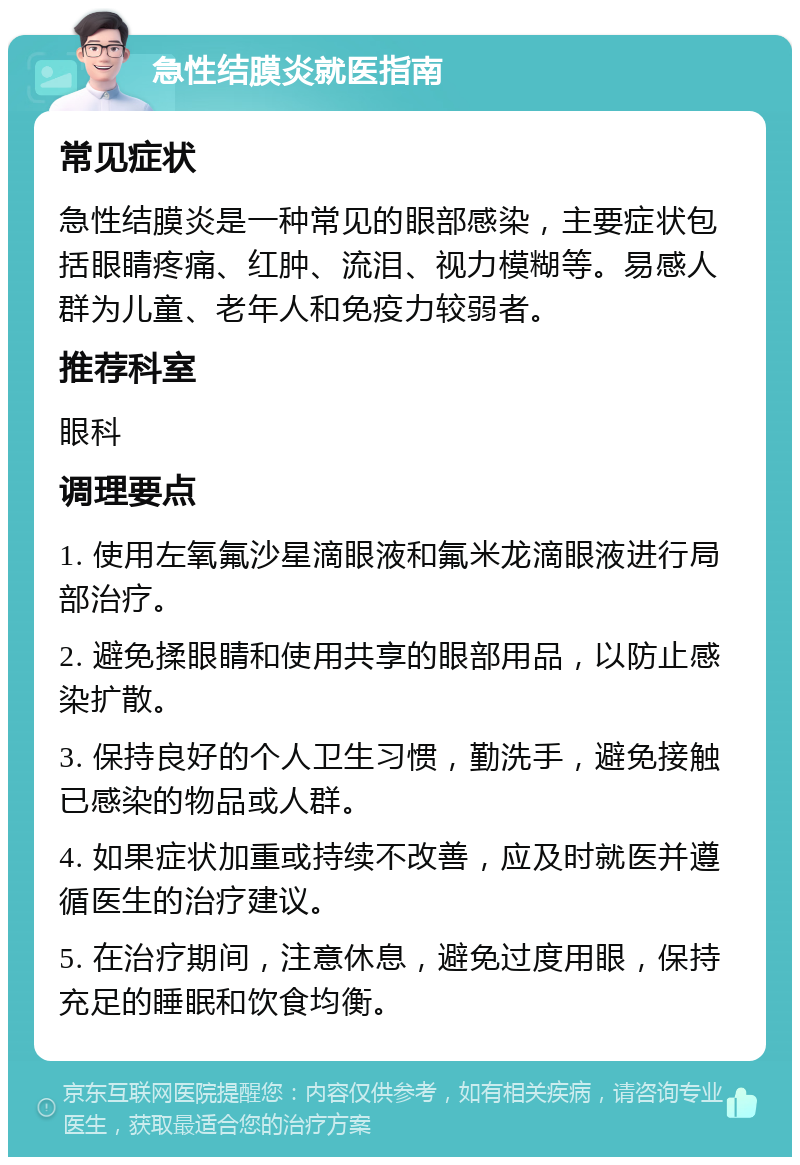 急性结膜炎就医指南 常见症状 急性结膜炎是一种常见的眼部感染，主要症状包括眼睛疼痛、红肿、流泪、视力模糊等。易感人群为儿童、老年人和免疫力较弱者。 推荐科室 眼科 调理要点 1. 使用左氧氟沙星滴眼液和氟米龙滴眼液进行局部治疗。 2. 避免揉眼睛和使用共享的眼部用品，以防止感染扩散。 3. 保持良好的个人卫生习惯，勤洗手，避免接触已感染的物品或人群。 4. 如果症状加重或持续不改善，应及时就医并遵循医生的治疗建议。 5. 在治疗期间，注意休息，避免过度用眼，保持充足的睡眠和饮食均衡。