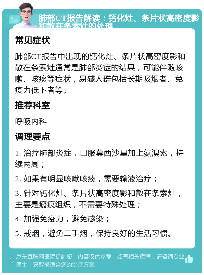 肺部CT报告解读：钙化灶、条片状高密度影和散在条索灶的处理 常见症状 肺部CT报告中出现的钙化灶、条片状高密度影和散在条索灶通常是肺部炎症的结果，可能伴随咳嗽、咳痰等症状，易感人群包括长期吸烟者、免疫力低下者等。 推荐科室 呼吸内科 调理要点 1. 治疗肺部炎症，口服莫西沙星加上氨溴索，持续两周； 2. 如果有明显咳嗽咳痰，需要输液治疗； 3. 针对钙化灶、条片状高密度影和散在条索灶，主要是瘢痕组织，不需要特殊处理； 4. 加强免疫力，避免感染； 5. 戒烟，避免二手烟，保持良好的生活习惯。