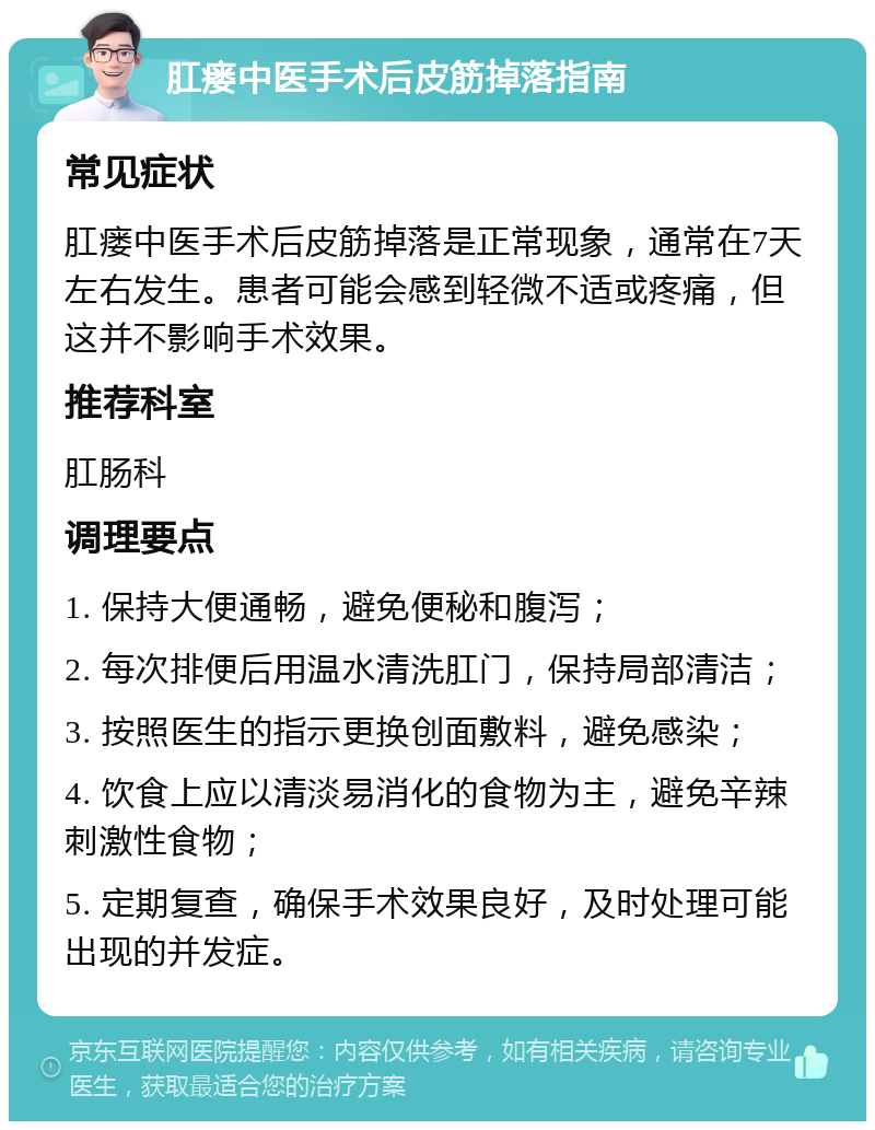 肛瘘中医手术后皮筋掉落指南 常见症状 肛瘘中医手术后皮筋掉落是正常现象，通常在7天左右发生。患者可能会感到轻微不适或疼痛，但这并不影响手术效果。 推荐科室 肛肠科 调理要点 1. 保持大便通畅，避免便秘和腹泻； 2. 每次排便后用温水清洗肛门，保持局部清洁； 3. 按照医生的指示更换创面敷料，避免感染； 4. 饮食上应以清淡易消化的食物为主，避免辛辣刺激性食物； 5. 定期复查，确保手术效果良好，及时处理可能出现的并发症。