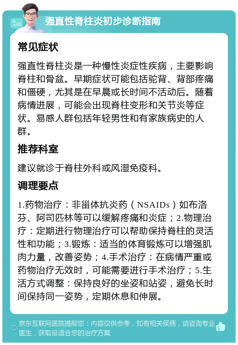 强直性脊柱炎初步诊断指南 常见症状 强直性脊柱炎是一种慢性炎症性疾病，主要影响脊柱和骨盆。早期症状可能包括驼背、背部疼痛和僵硬，尤其是在早晨或长时间不活动后。随着病情进展，可能会出现脊柱变形和关节炎等症状。易感人群包括年轻男性和有家族病史的人群。 推荐科室 建议就诊于脊柱外科或风湿免疫科。 调理要点 1.药物治疗：非甾体抗炎药（NSAIDs）如布洛芬、阿司匹林等可以缓解疼痛和炎症；2.物理治疗：定期进行物理治疗可以帮助保持脊柱的灵活性和功能；3.锻炼：适当的体育锻炼可以增强肌肉力量，改善姿势；4.手术治疗：在病情严重或药物治疗无效时，可能需要进行手术治疗；5.生活方式调整：保持良好的坐姿和站姿，避免长时间保持同一姿势，定期休息和伸展。