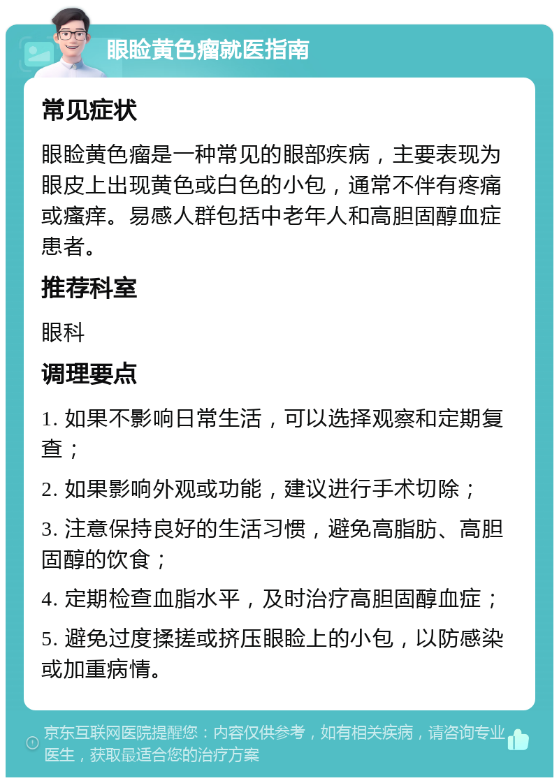 眼睑黄色瘤就医指南 常见症状 眼睑黄色瘤是一种常见的眼部疾病，主要表现为眼皮上出现黄色或白色的小包，通常不伴有疼痛或瘙痒。易感人群包括中老年人和高胆固醇血症患者。 推荐科室 眼科 调理要点 1. 如果不影响日常生活，可以选择观察和定期复查； 2. 如果影响外观或功能，建议进行手术切除； 3. 注意保持良好的生活习惯，避免高脂肪、高胆固醇的饮食； 4. 定期检查血脂水平，及时治疗高胆固醇血症； 5. 避免过度揉搓或挤压眼睑上的小包，以防感染或加重病情。