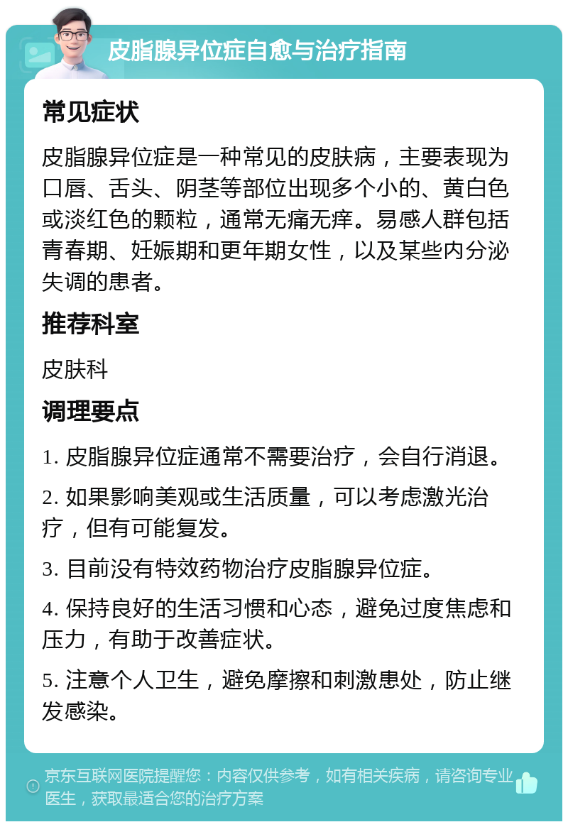 皮脂腺异位症自愈与治疗指南 常见症状 皮脂腺异位症是一种常见的皮肤病，主要表现为口唇、舌头、阴茎等部位出现多个小的、黄白色或淡红色的颗粒，通常无痛无痒。易感人群包括青春期、妊娠期和更年期女性，以及某些内分泌失调的患者。 推荐科室 皮肤科 调理要点 1. 皮脂腺异位症通常不需要治疗，会自行消退。 2. 如果影响美观或生活质量，可以考虑激光治疗，但有可能复发。 3. 目前没有特效药物治疗皮脂腺异位症。 4. 保持良好的生活习惯和心态，避免过度焦虑和压力，有助于改善症状。 5. 注意个人卫生，避免摩擦和刺激患处，防止继发感染。