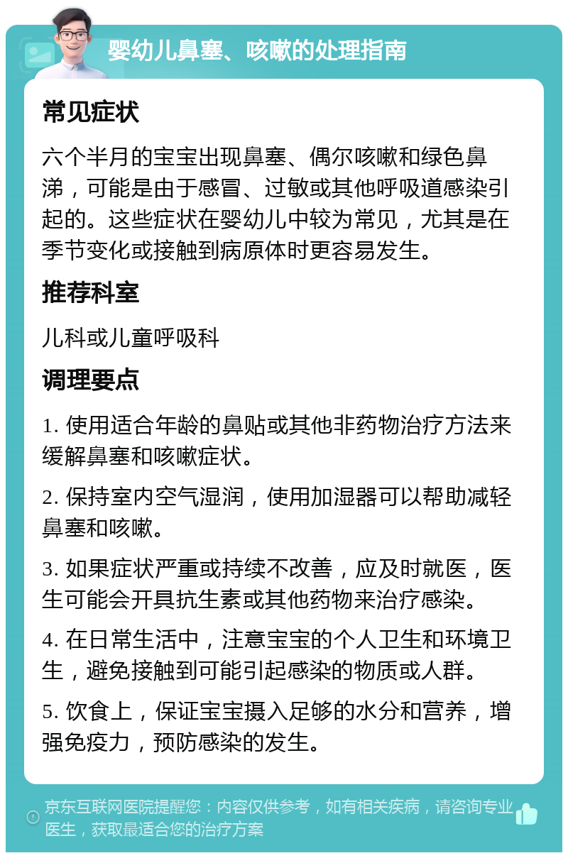 婴幼儿鼻塞、咳嗽的处理指南 常见症状 六个半月的宝宝出现鼻塞、偶尔咳嗽和绿色鼻涕，可能是由于感冒、过敏或其他呼吸道感染引起的。这些症状在婴幼儿中较为常见，尤其是在季节变化或接触到病原体时更容易发生。 推荐科室 儿科或儿童呼吸科 调理要点 1. 使用适合年龄的鼻贴或其他非药物治疗方法来缓解鼻塞和咳嗽症状。 2. 保持室内空气湿润，使用加湿器可以帮助减轻鼻塞和咳嗽。 3. 如果症状严重或持续不改善，应及时就医，医生可能会开具抗生素或其他药物来治疗感染。 4. 在日常生活中，注意宝宝的个人卫生和环境卫生，避免接触到可能引起感染的物质或人群。 5. 饮食上，保证宝宝摄入足够的水分和营养，增强免疫力，预防感染的发生。