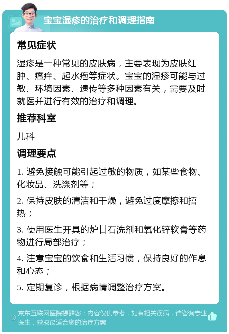 宝宝湿疹的治疗和调理指南 常见症状 湿疹是一种常见的皮肤病，主要表现为皮肤红肿、瘙痒、起水疱等症状。宝宝的湿疹可能与过敏、环境因素、遗传等多种因素有关，需要及时就医并进行有效的治疗和调理。 推荐科室 儿科 调理要点 1. 避免接触可能引起过敏的物质，如某些食物、化妆品、洗涤剂等； 2. 保持皮肤的清洁和干燥，避免过度摩擦和捂热； 3. 使用医生开具的炉甘石洗剂和氧化锌软膏等药物进行局部治疗； 4. 注意宝宝的饮食和生活习惯，保持良好的作息和心态； 5. 定期复诊，根据病情调整治疗方案。