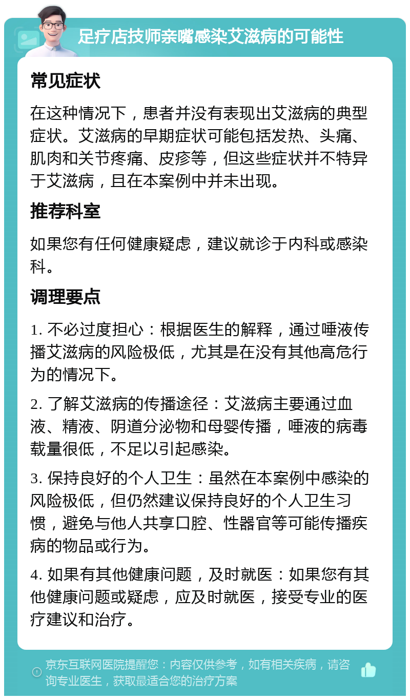 足疗店技师亲嘴感染艾滋病的可能性 常见症状 在这种情况下，患者并没有表现出艾滋病的典型症状。艾滋病的早期症状可能包括发热、头痛、肌肉和关节疼痛、皮疹等，但这些症状并不特异于艾滋病，且在本案例中并未出现。 推荐科室 如果您有任何健康疑虑，建议就诊于内科或感染科。 调理要点 1. 不必过度担心：根据医生的解释，通过唾液传播艾滋病的风险极低，尤其是在没有其他高危行为的情况下。 2. 了解艾滋病的传播途径：艾滋病主要通过血液、精液、阴道分泌物和母婴传播，唾液的病毒载量很低，不足以引起感染。 3. 保持良好的个人卫生：虽然在本案例中感染的风险极低，但仍然建议保持良好的个人卫生习惯，避免与他人共享口腔、性器官等可能传播疾病的物品或行为。 4. 如果有其他健康问题，及时就医：如果您有其他健康问题或疑虑，应及时就医，接受专业的医疗建议和治疗。