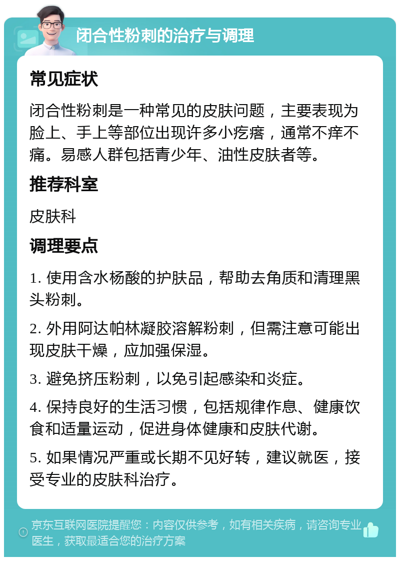 闭合性粉刺的治疗与调理 常见症状 闭合性粉刺是一种常见的皮肤问题，主要表现为脸上、手上等部位出现许多小疙瘩，通常不痒不痛。易感人群包括青少年、油性皮肤者等。 推荐科室 皮肤科 调理要点 1. 使用含水杨酸的护肤品，帮助去角质和清理黑头粉刺。 2. 外用阿达帕林凝胶溶解粉刺，但需注意可能出现皮肤干燥，应加强保湿。 3. 避免挤压粉刺，以免引起感染和炎症。 4. 保持良好的生活习惯，包括规律作息、健康饮食和适量运动，促进身体健康和皮肤代谢。 5. 如果情况严重或长期不见好转，建议就医，接受专业的皮肤科治疗。