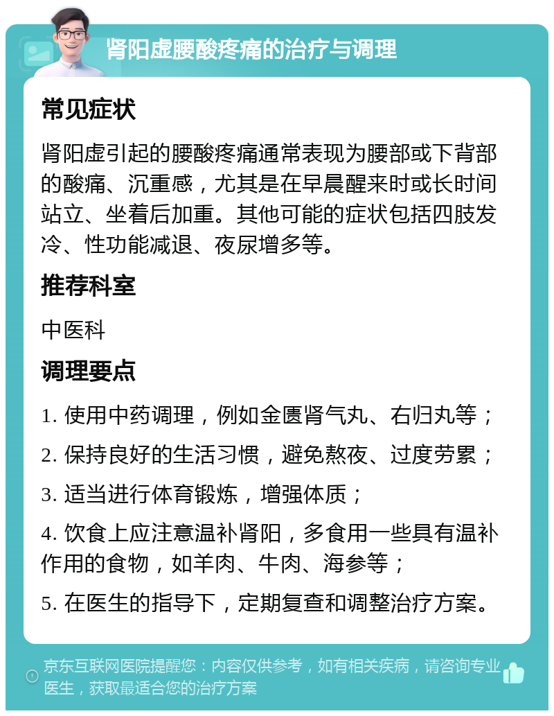 肾阳虚腰酸疼痛的治疗与调理 常见症状 肾阳虚引起的腰酸疼痛通常表现为腰部或下背部的酸痛、沉重感，尤其是在早晨醒来时或长时间站立、坐着后加重。其他可能的症状包括四肢发冷、性功能减退、夜尿增多等。 推荐科室 中医科 调理要点 1. 使用中药调理，例如金匮肾气丸、右归丸等； 2. 保持良好的生活习惯，避免熬夜、过度劳累； 3. 适当进行体育锻炼，增强体质； 4. 饮食上应注意温补肾阳，多食用一些具有温补作用的食物，如羊肉、牛肉、海参等； 5. 在医生的指导下，定期复查和调整治疗方案。