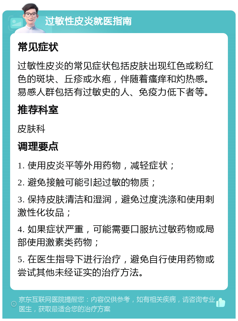 过敏性皮炎就医指南 常见症状 过敏性皮炎的常见症状包括皮肤出现红色或粉红色的斑块、丘疹或水疱，伴随着瘙痒和灼热感。易感人群包括有过敏史的人、免疫力低下者等。 推荐科室 皮肤科 调理要点 1. 使用皮炎平等外用药物，减轻症状； 2. 避免接触可能引起过敏的物质； 3. 保持皮肤清洁和湿润，避免过度洗涤和使用刺激性化妆品； 4. 如果症状严重，可能需要口服抗过敏药物或局部使用激素类药物； 5. 在医生指导下进行治疗，避免自行使用药物或尝试其他未经证实的治疗方法。