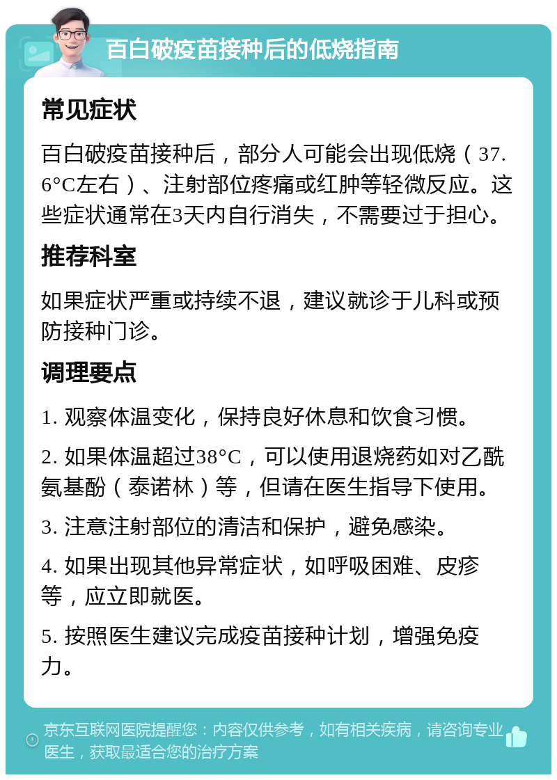 百白破疫苗接种后的低烧指南 常见症状 百白破疫苗接种后，部分人可能会出现低烧（37.6°C左右）、注射部位疼痛或红肿等轻微反应。这些症状通常在3天内自行消失，不需要过于担心。 推荐科室 如果症状严重或持续不退，建议就诊于儿科或预防接种门诊。 调理要点 1. 观察体温变化，保持良好休息和饮食习惯。 2. 如果体温超过38°C，可以使用退烧药如对乙酰氨基酚（泰诺林）等，但请在医生指导下使用。 3. 注意注射部位的清洁和保护，避免感染。 4. 如果出现其他异常症状，如呼吸困难、皮疹等，应立即就医。 5. 按照医生建议完成疫苗接种计划，增强免疫力。