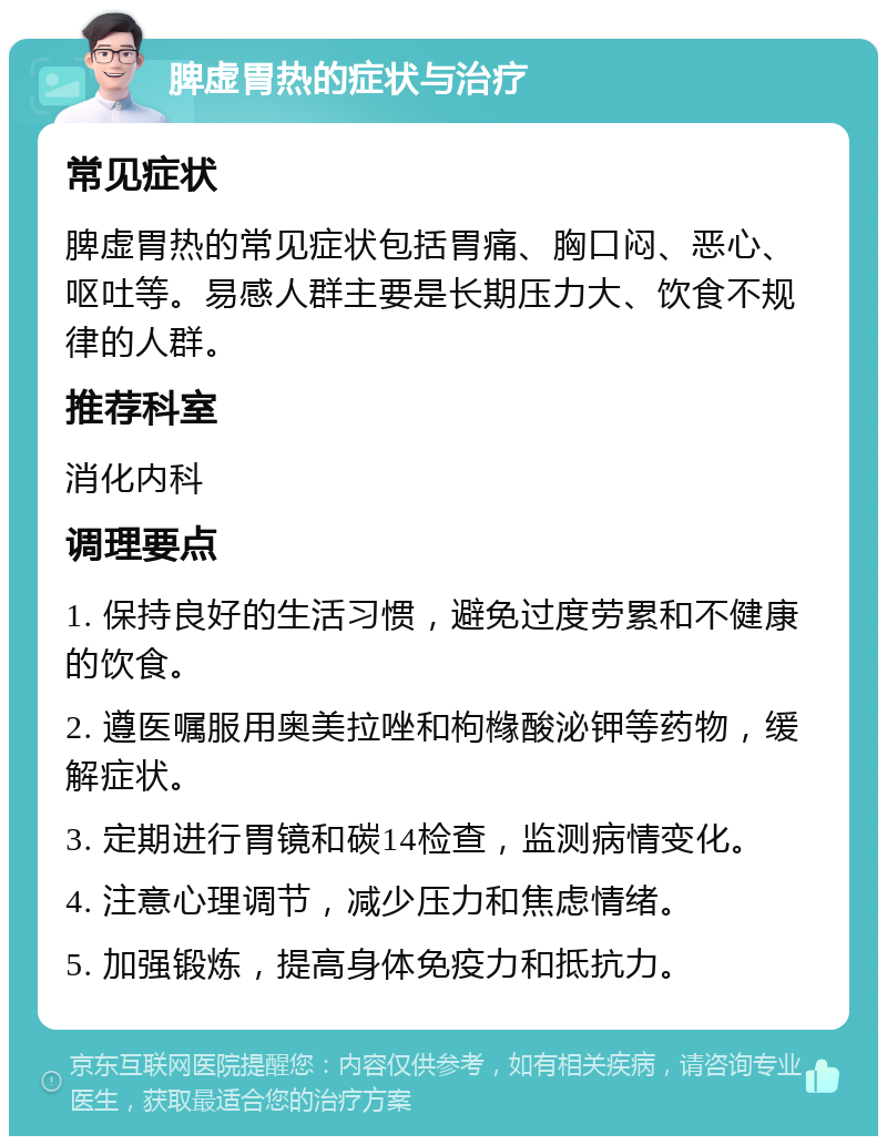 脾虚胃热的症状与治疗 常见症状 脾虚胃热的常见症状包括胃痛、胸口闷、恶心、呕吐等。易感人群主要是长期压力大、饮食不规律的人群。 推荐科室 消化内科 调理要点 1. 保持良好的生活习惯，避免过度劳累和不健康的饮食。 2. 遵医嘱服用奥美拉唑和枸橼酸泌钾等药物，缓解症状。 3. 定期进行胃镜和碳14检查，监测病情变化。 4. 注意心理调节，减少压力和焦虑情绪。 5. 加强锻炼，提高身体免疫力和抵抗力。