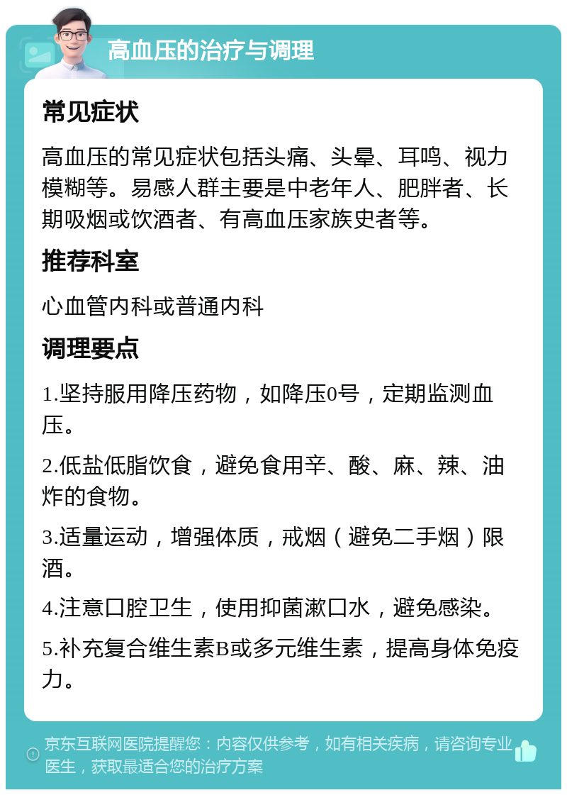 高血压的治疗与调理 常见症状 高血压的常见症状包括头痛、头晕、耳鸣、视力模糊等。易感人群主要是中老年人、肥胖者、长期吸烟或饮酒者、有高血压家族史者等。 推荐科室 心血管内科或普通内科 调理要点 1.坚持服用降压药物，如降压0号，定期监测血压。 2.低盐低脂饮食，避免食用辛、酸、麻、辣、油炸的食物。 3.适量运动，增强体质，戒烟（避免二手烟）限酒。 4.注意口腔卫生，使用抑菌漱口水，避免感染。 5.补充复合维生素B或多元维生素，提高身体免疫力。