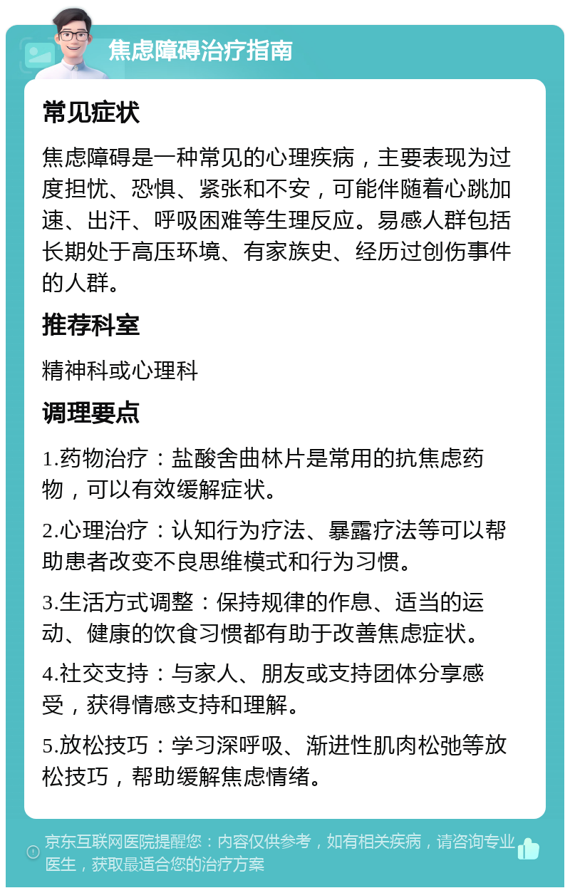 焦虑障碍治疗指南 常见症状 焦虑障碍是一种常见的心理疾病，主要表现为过度担忧、恐惧、紧张和不安，可能伴随着心跳加速、出汗、呼吸困难等生理反应。易感人群包括长期处于高压环境、有家族史、经历过创伤事件的人群。 推荐科室 精神科或心理科 调理要点 1.药物治疗：盐酸舍曲林片是常用的抗焦虑药物，可以有效缓解症状。 2.心理治疗：认知行为疗法、暴露疗法等可以帮助患者改变不良思维模式和行为习惯。 3.生活方式调整：保持规律的作息、适当的运动、健康的饮食习惯都有助于改善焦虑症状。 4.社交支持：与家人、朋友或支持团体分享感受，获得情感支持和理解。 5.放松技巧：学习深呼吸、渐进性肌肉松弛等放松技巧，帮助缓解焦虑情绪。