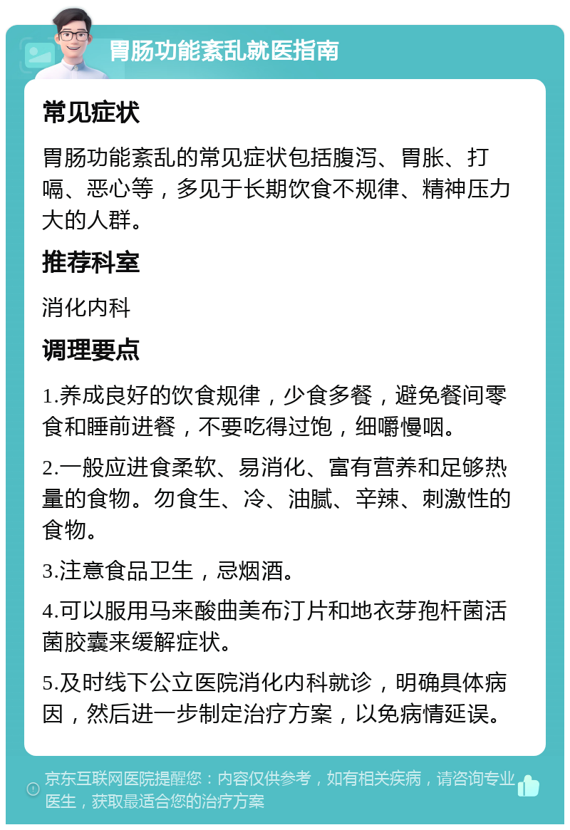 胃肠功能紊乱就医指南 常见症状 胃肠功能紊乱的常见症状包括腹泻、胃胀、打嗝、恶心等，多见于长期饮食不规律、精神压力大的人群。 推荐科室 消化内科 调理要点 1.养成良好的饮食规律，少食多餐，避免餐间零食和睡前进餐，不要吃得过饱，细嚼慢咽。 2.一般应进食柔软、易消化、富有营养和足够热量的食物。勿食生、冷、油腻、辛辣、刺激性的食物。 3.注意食品卫生，忌烟酒。 4.可以服用马来酸曲美布汀片和地衣芽孢杆菌活菌胶囊来缓解症状。 5.及时线下公立医院消化内科就诊，明确具体病因，然后进一步制定治疗方案，以免病情延误。