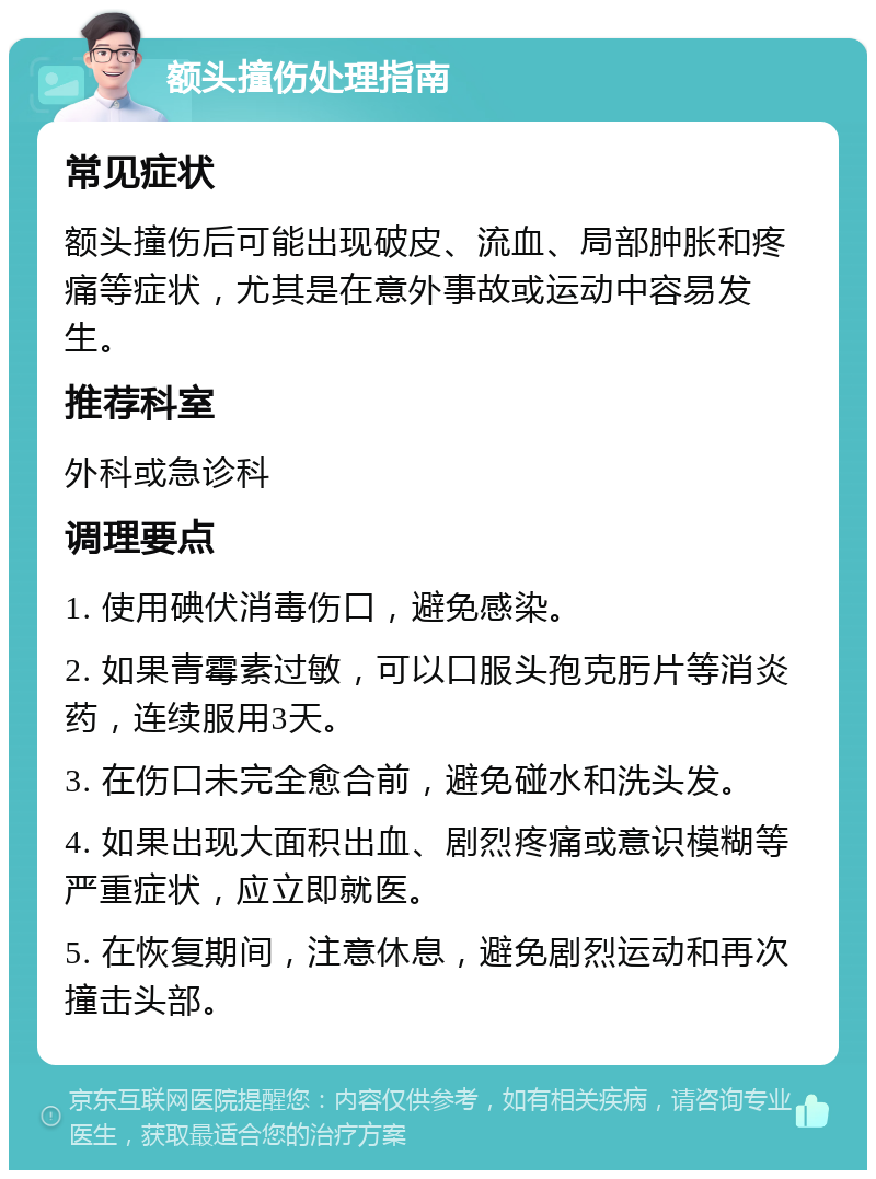 额头撞伤处理指南 常见症状 额头撞伤后可能出现破皮、流血、局部肿胀和疼痛等症状，尤其是在意外事故或运动中容易发生。 推荐科室 外科或急诊科 调理要点 1. 使用碘伏消毒伤口，避免感染。 2. 如果青霉素过敏，可以口服头孢克肟片等消炎药，连续服用3天。 3. 在伤口未完全愈合前，避免碰水和洗头发。 4. 如果出现大面积出血、剧烈疼痛或意识模糊等严重症状，应立即就医。 5. 在恢复期间，注意休息，避免剧烈运动和再次撞击头部。