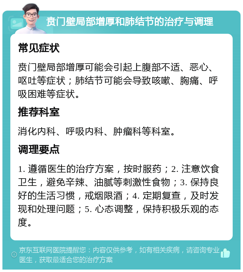 贲门壁局部增厚和肺结节的治疗与调理 常见症状 贲门壁局部增厚可能会引起上腹部不适、恶心、呕吐等症状；肺结节可能会导致咳嗽、胸痛、呼吸困难等症状。 推荐科室 消化内科、呼吸内科、肿瘤科等科室。 调理要点 1. 遵循医生的治疗方案，按时服药；2. 注意饮食卫生，避免辛辣、油腻等刺激性食物；3. 保持良好的生活习惯，戒烟限酒；4. 定期复查，及时发现和处理问题；5. 心态调整，保持积极乐观的态度。