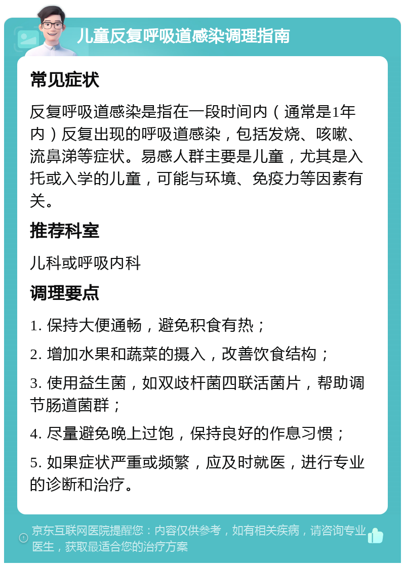 儿童反复呼吸道感染调理指南 常见症状 反复呼吸道感染是指在一段时间内（通常是1年内）反复出现的呼吸道感染，包括发烧、咳嗽、流鼻涕等症状。易感人群主要是儿童，尤其是入托或入学的儿童，可能与环境、免疫力等因素有关。 推荐科室 儿科或呼吸内科 调理要点 1. 保持大便通畅，避免积食有热； 2. 增加水果和蔬菜的摄入，改善饮食结构； 3. 使用益生菌，如双歧杆菌四联活菌片，帮助调节肠道菌群； 4. 尽量避免晚上过饱，保持良好的作息习惯； 5. 如果症状严重或频繁，应及时就医，进行专业的诊断和治疗。