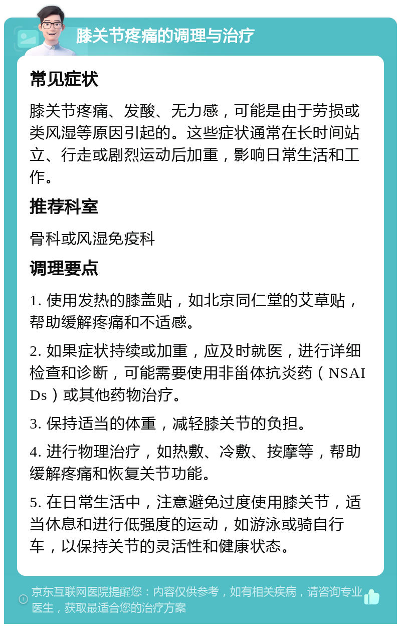 膝关节疼痛的调理与治疗 常见症状 膝关节疼痛、发酸、无力感，可能是由于劳损或类风湿等原因引起的。这些症状通常在长时间站立、行走或剧烈运动后加重，影响日常生活和工作。 推荐科室 骨科或风湿免疫科 调理要点 1. 使用发热的膝盖贴，如北京同仁堂的艾草贴，帮助缓解疼痛和不适感。 2. 如果症状持续或加重，应及时就医，进行详细检查和诊断，可能需要使用非甾体抗炎药（NSAIDs）或其他药物治疗。 3. 保持适当的体重，减轻膝关节的负担。 4. 进行物理治疗，如热敷、冷敷、按摩等，帮助缓解疼痛和恢复关节功能。 5. 在日常生活中，注意避免过度使用膝关节，适当休息和进行低强度的运动，如游泳或骑自行车，以保持关节的灵活性和健康状态。