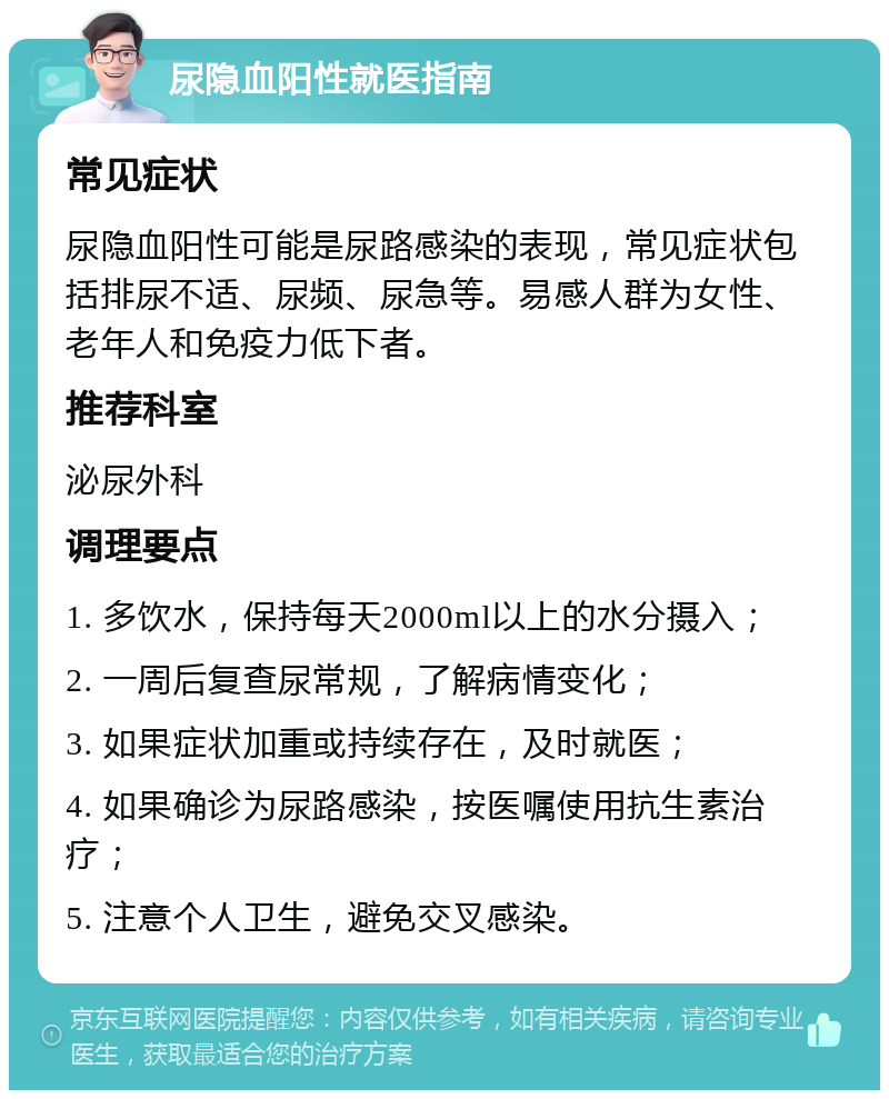 尿隐血阳性就医指南 常见症状 尿隐血阳性可能是尿路感染的表现，常见症状包括排尿不适、尿频、尿急等。易感人群为女性、老年人和免疫力低下者。 推荐科室 泌尿外科 调理要点 1. 多饮水，保持每天2000ml以上的水分摄入； 2. 一周后复查尿常规，了解病情变化； 3. 如果症状加重或持续存在，及时就医； 4. 如果确诊为尿路感染，按医嘱使用抗生素治疗； 5. 注意个人卫生，避免交叉感染。