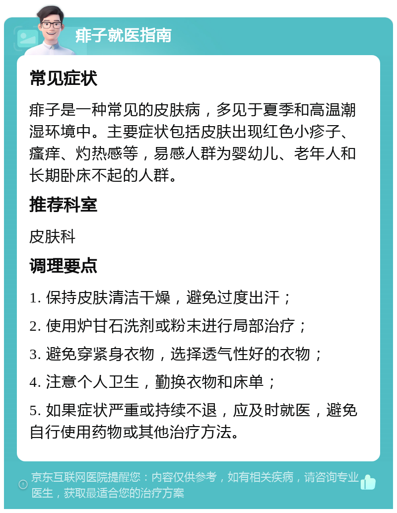 痱子就医指南 常见症状 痱子是一种常见的皮肤病，多见于夏季和高温潮湿环境中。主要症状包括皮肤出现红色小疹子、瘙痒、灼热感等，易感人群为婴幼儿、老年人和长期卧床不起的人群。 推荐科室 皮肤科 调理要点 1. 保持皮肤清洁干燥，避免过度出汗； 2. 使用炉甘石洗剂或粉末进行局部治疗； 3. 避免穿紧身衣物，选择透气性好的衣物； 4. 注意个人卫生，勤换衣物和床单； 5. 如果症状严重或持续不退，应及时就医，避免自行使用药物或其他治疗方法。