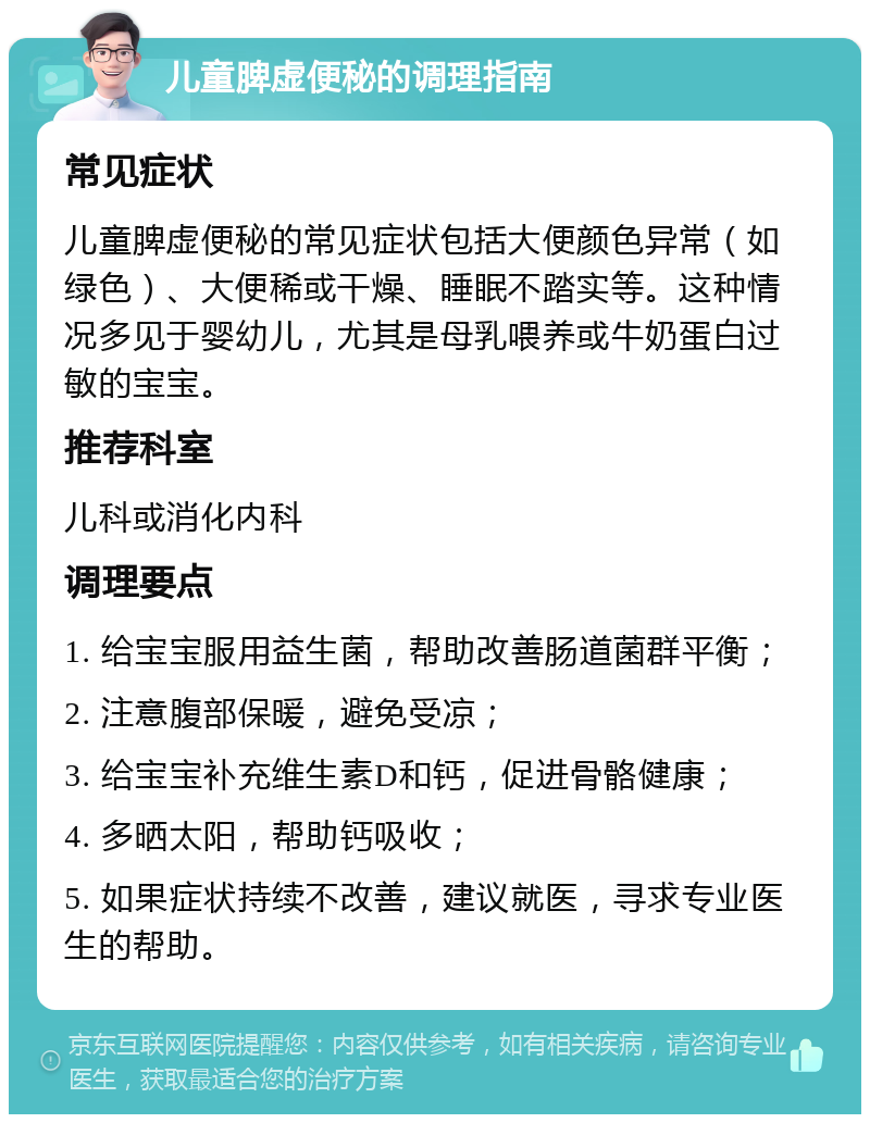 儿童脾虚便秘的调理指南 常见症状 儿童脾虚便秘的常见症状包括大便颜色异常（如绿色）、大便稀或干燥、睡眠不踏实等。这种情况多见于婴幼儿，尤其是母乳喂养或牛奶蛋白过敏的宝宝。 推荐科室 儿科或消化内科 调理要点 1. 给宝宝服用益生菌，帮助改善肠道菌群平衡； 2. 注意腹部保暖，避免受凉； 3. 给宝宝补充维生素D和钙，促进骨骼健康； 4. 多晒太阳，帮助钙吸收； 5. 如果症状持续不改善，建议就医，寻求专业医生的帮助。