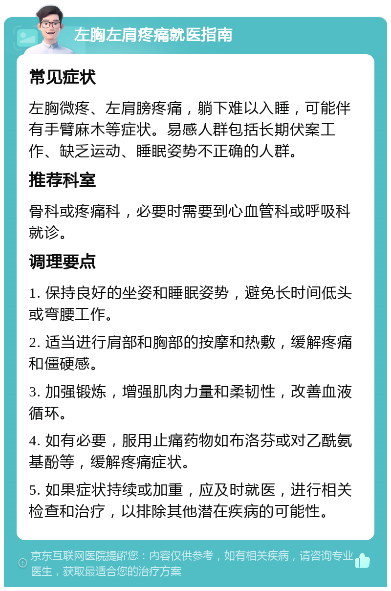 左胸左肩疼痛就医指南 常见症状 左胸微疼、左肩膀疼痛，躺下难以入睡，可能伴有手臂麻木等症状。易感人群包括长期伏案工作、缺乏运动、睡眠姿势不正确的人群。 推荐科室 骨科或疼痛科，必要时需要到心血管科或呼吸科就诊。 调理要点 1. 保持良好的坐姿和睡眠姿势，避免长时间低头或弯腰工作。 2. 适当进行肩部和胸部的按摩和热敷，缓解疼痛和僵硬感。 3. 加强锻炼，增强肌肉力量和柔韧性，改善血液循环。 4. 如有必要，服用止痛药物如布洛芬或对乙酰氨基酚等，缓解疼痛症状。 5. 如果症状持续或加重，应及时就医，进行相关检查和治疗，以排除其他潜在疾病的可能性。