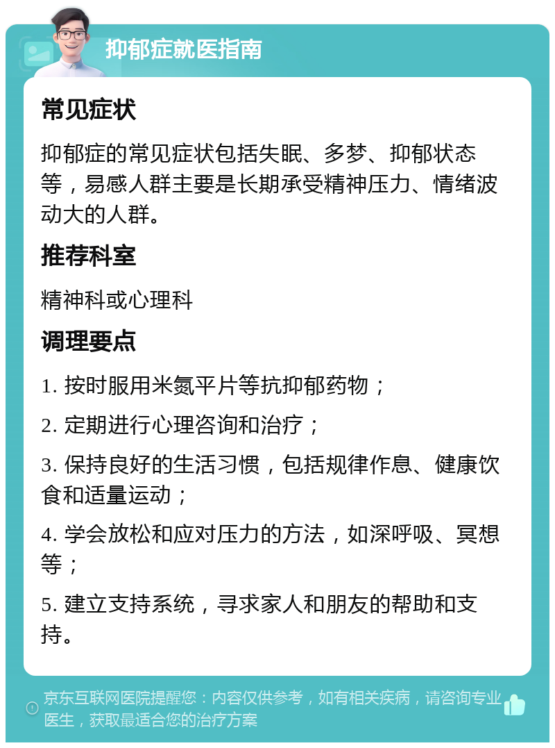 抑郁症就医指南 常见症状 抑郁症的常见症状包括失眠、多梦、抑郁状态等，易感人群主要是长期承受精神压力、情绪波动大的人群。 推荐科室 精神科或心理科 调理要点 1. 按时服用米氮平片等抗抑郁药物； 2. 定期进行心理咨询和治疗； 3. 保持良好的生活习惯，包括规律作息、健康饮食和适量运动； 4. 学会放松和应对压力的方法，如深呼吸、冥想等； 5. 建立支持系统，寻求家人和朋友的帮助和支持。