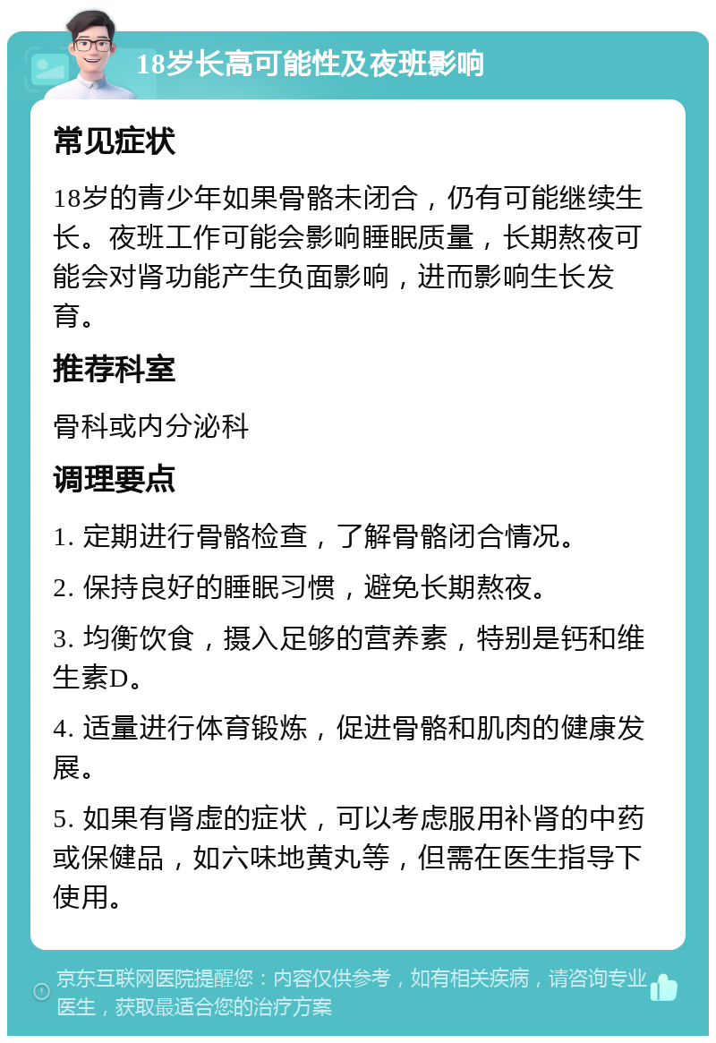 18岁长高可能性及夜班影响 常见症状 18岁的青少年如果骨骼未闭合，仍有可能继续生长。夜班工作可能会影响睡眠质量，长期熬夜可能会对肾功能产生负面影响，进而影响生长发育。 推荐科室 骨科或内分泌科 调理要点 1. 定期进行骨骼检查，了解骨骼闭合情况。 2. 保持良好的睡眠习惯，避免长期熬夜。 3. 均衡饮食，摄入足够的营养素，特别是钙和维生素D。 4. 适量进行体育锻炼，促进骨骼和肌肉的健康发展。 5. 如果有肾虚的症状，可以考虑服用补肾的中药或保健品，如六味地黄丸等，但需在医生指导下使用。