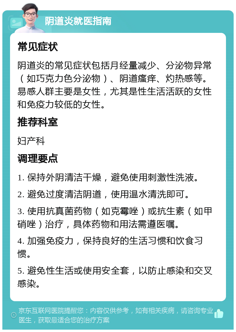 阴道炎就医指南 常见症状 阴道炎的常见症状包括月经量减少、分泌物异常（如巧克力色分泌物）、阴道瘙痒、灼热感等。易感人群主要是女性，尤其是性生活活跃的女性和免疫力较低的女性。 推荐科室 妇产科 调理要点 1. 保持外阴清洁干燥，避免使用刺激性洗液。 2. 避免过度清洁阴道，使用温水清洗即可。 3. 使用抗真菌药物（如克霉唑）或抗生素（如甲硝唑）治疗，具体药物和用法需遵医嘱。 4. 加强免疫力，保持良好的生活习惯和饮食习惯。 5. 避免性生活或使用安全套，以防止感染和交叉感染。