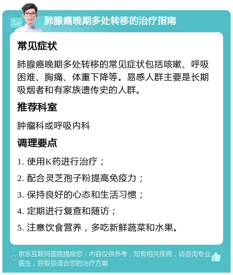 肺腺癌晚期多处转移的治疗指南 常见症状 肺腺癌晚期多处转移的常见症状包括咳嗽、呼吸困难、胸痛、体重下降等。易感人群主要是长期吸烟者和有家族遗传史的人群。 推荐科室 肿瘤科或呼吸内科 调理要点 1. 使用K药进行治疗； 2. 配合灵芝孢子粉提高免疫力； 3. 保持良好的心态和生活习惯； 4. 定期进行复查和随访； 5. 注意饮食营养，多吃新鲜蔬菜和水果。