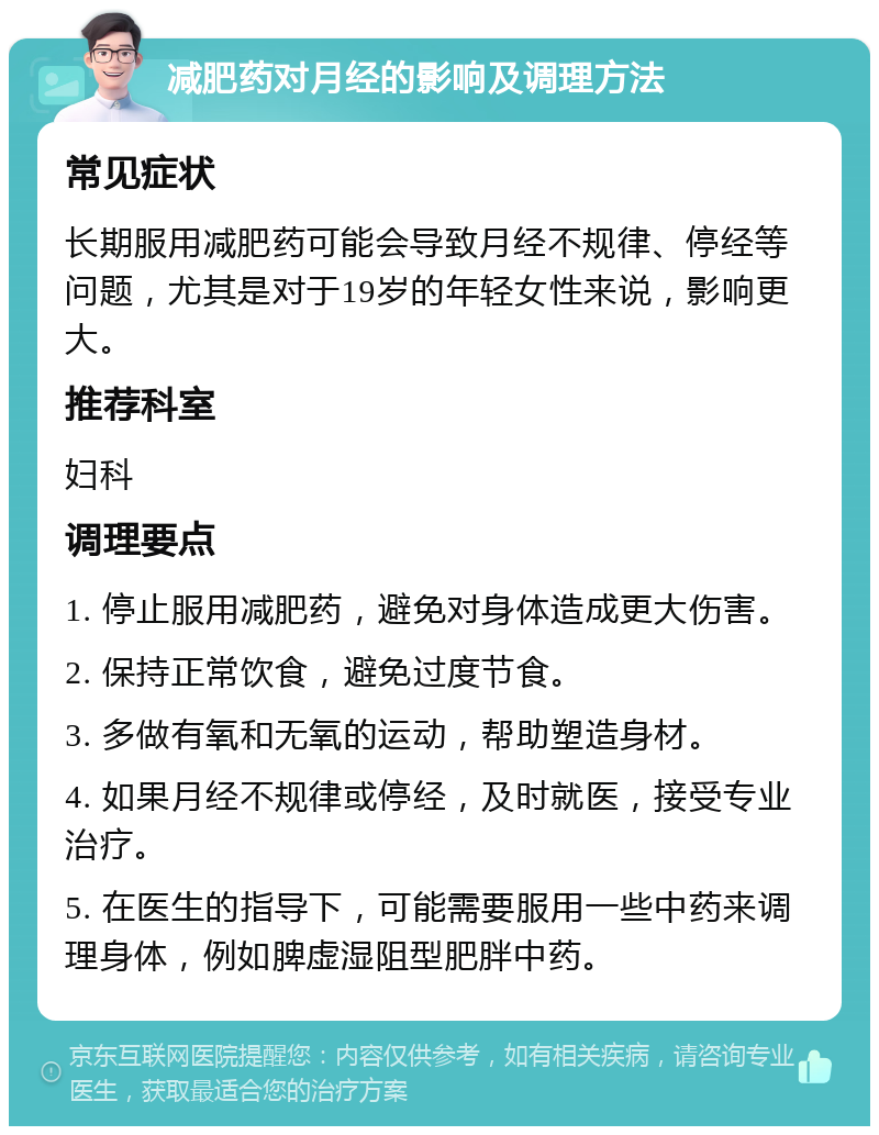 减肥药对月经的影响及调理方法 常见症状 长期服用减肥药可能会导致月经不规律、停经等问题，尤其是对于19岁的年轻女性来说，影响更大。 推荐科室 妇科 调理要点 1. 停止服用减肥药，避免对身体造成更大伤害。 2. 保持正常饮食，避免过度节食。 3. 多做有氧和无氧的运动，帮助塑造身材。 4. 如果月经不规律或停经，及时就医，接受专业治疗。 5. 在医生的指导下，可能需要服用一些中药来调理身体，例如脾虚湿阻型肥胖中药。