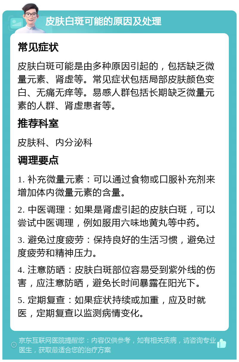 皮肤白斑可能的原因及处理 常见症状 皮肤白斑可能是由多种原因引起的，包括缺乏微量元素、肾虚等。常见症状包括局部皮肤颜色变白、无痛无痒等。易感人群包括长期缺乏微量元素的人群、肾虚患者等。 推荐科室 皮肤科、内分泌科 调理要点 1. 补充微量元素：可以通过食物或口服补充剂来增加体内微量元素的含量。 2. 中医调理：如果是肾虚引起的皮肤白斑，可以尝试中医调理，例如服用六味地黄丸等中药。 3. 避免过度疲劳：保持良好的生活习惯，避免过度疲劳和精神压力。 4. 注意防晒：皮肤白斑部位容易受到紫外线的伤害，应注意防晒，避免长时间暴露在阳光下。 5. 定期复查：如果症状持续或加重，应及时就医，定期复查以监测病情变化。