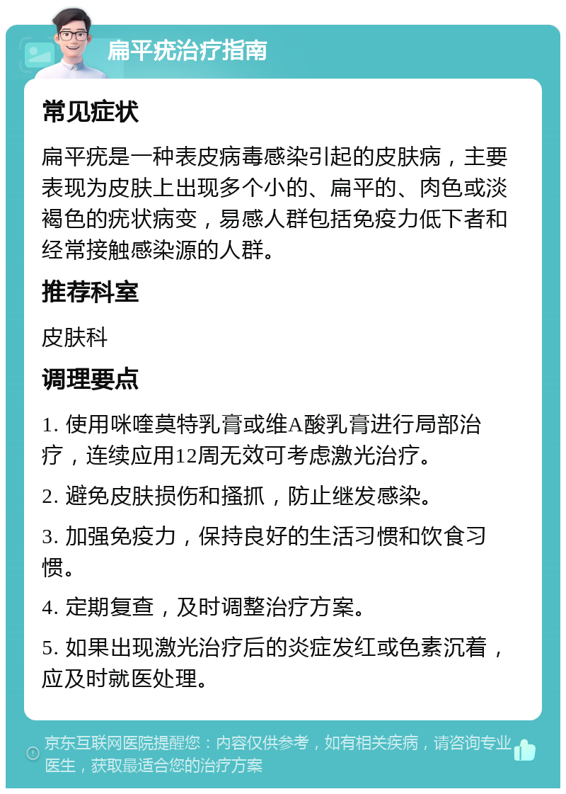 扁平疣治疗指南 常见症状 扁平疣是一种表皮病毒感染引起的皮肤病，主要表现为皮肤上出现多个小的、扁平的、肉色或淡褐色的疣状病变，易感人群包括免疫力低下者和经常接触感染源的人群。 推荐科室 皮肤科 调理要点 1. 使用咪喹莫特乳膏或维A酸乳膏进行局部治疗，连续应用12周无效可考虑激光治疗。 2. 避免皮肤损伤和搔抓，防止继发感染。 3. 加强免疫力，保持良好的生活习惯和饮食习惯。 4. 定期复查，及时调整治疗方案。 5. 如果出现激光治疗后的炎症发红或色素沉着，应及时就医处理。