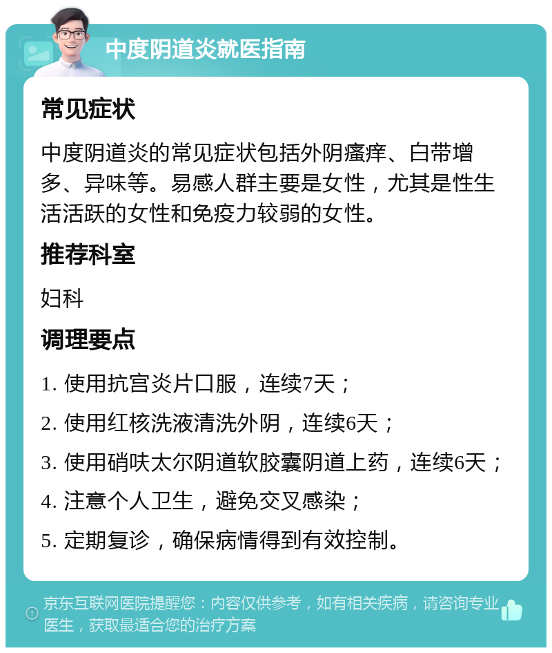 中度阴道炎就医指南 常见症状 中度阴道炎的常见症状包括外阴瘙痒、白带增多、异味等。易感人群主要是女性，尤其是性生活活跃的女性和免疫力较弱的女性。 推荐科室 妇科 调理要点 1. 使用抗宫炎片口服，连续7天； 2. 使用红核洗液清洗外阴，连续6天； 3. 使用硝呋太尔阴道软胶囊阴道上药，连续6天； 4. 注意个人卫生，避免交叉感染； 5. 定期复诊，确保病情得到有效控制。