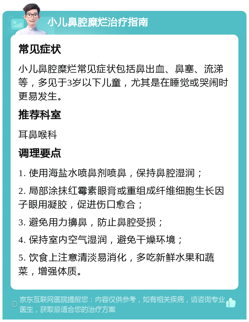 小儿鼻腔糜烂治疗指南 常见症状 小儿鼻腔糜烂常见症状包括鼻出血、鼻塞、流涕等，多见于3岁以下儿童，尤其是在睡觉或哭闹时更易发生。 推荐科室 耳鼻喉科 调理要点 1. 使用海盐水喷鼻剂喷鼻，保持鼻腔湿润； 2. 局部涂抹红霉素眼膏或重组成纤维细胞生长因子眼用凝胶，促进伤口愈合； 3. 避免用力擤鼻，防止鼻腔受损； 4. 保持室内空气湿润，避免干燥环境； 5. 饮食上注意清淡易消化，多吃新鲜水果和蔬菜，增强体质。