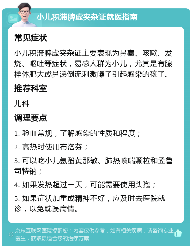 小儿积滞脾虚夹杂证就医指南 常见症状 小儿积滞脾虚夹杂证主要表现为鼻塞、咳嗽、发烧、呕吐等症状，易感人群为小儿，尤其是有腺样体肥大或鼻涕倒流刺激嗓子引起感染的孩子。 推荐科室 儿科 调理要点 1. 验血常规，了解感染的性质和程度； 2. 高热时使用布洛芬； 3. 可以吃小儿氨酚黄那敏、肺热咳喘颗粒和孟鲁司特钠； 4. 如果发热超过三天，可能需要使用头孢； 5. 如果症状加重或精神不好，应及时去医院就诊，以免耽误病情。