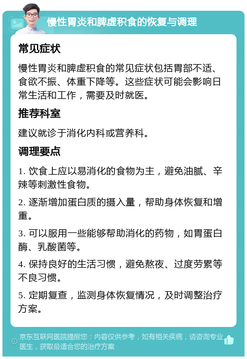 慢性胃炎和脾虚积食的恢复与调理 常见症状 慢性胃炎和脾虚积食的常见症状包括胃部不适、食欲不振、体重下降等。这些症状可能会影响日常生活和工作，需要及时就医。 推荐科室 建议就诊于消化内科或营养科。 调理要点 1. 饮食上应以易消化的食物为主，避免油腻、辛辣等刺激性食物。 2. 逐渐增加蛋白质的摄入量，帮助身体恢复和增重。 3. 可以服用一些能够帮助消化的药物，如胃蛋白酶、乳酸菌等。 4. 保持良好的生活习惯，避免熬夜、过度劳累等不良习惯。 5. 定期复查，监测身体恢复情况，及时调整治疗方案。