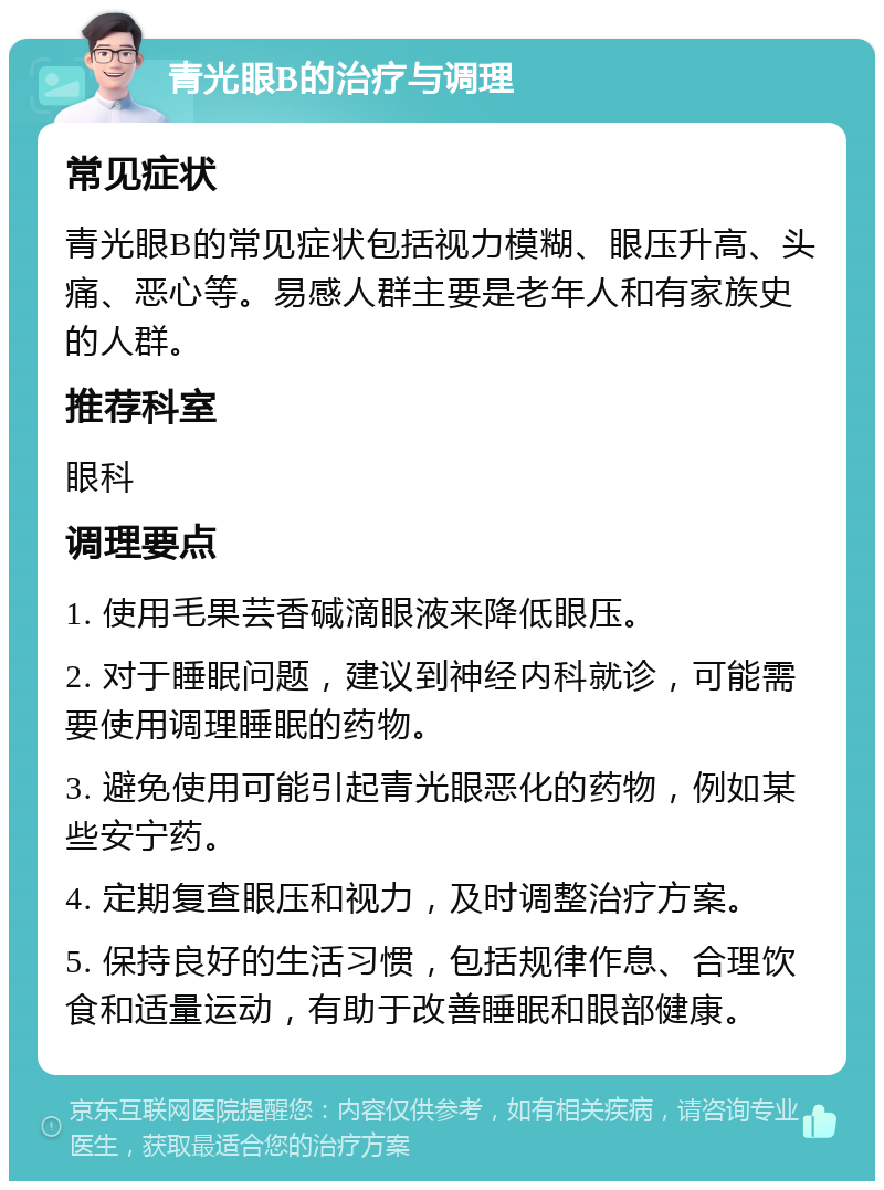 青光眼B的治疗与调理 常见症状 青光眼B的常见症状包括视力模糊、眼压升高、头痛、恶心等。易感人群主要是老年人和有家族史的人群。 推荐科室 眼科 调理要点 1. 使用毛果芸香碱滴眼液来降低眼压。 2. 对于睡眠问题，建议到神经内科就诊，可能需要使用调理睡眠的药物。 3. 避免使用可能引起青光眼恶化的药物，例如某些安宁药。 4. 定期复查眼压和视力，及时调整治疗方案。 5. 保持良好的生活习惯，包括规律作息、合理饮食和适量运动，有助于改善睡眠和眼部健康。