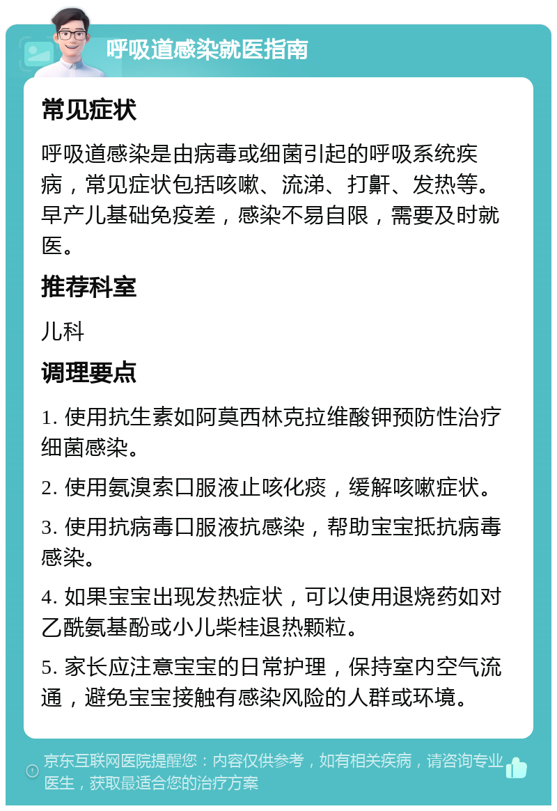 呼吸道感染就医指南 常见症状 呼吸道感染是由病毒或细菌引起的呼吸系统疾病，常见症状包括咳嗽、流涕、打鼾、发热等。早产儿基础免疫差，感染不易自限，需要及时就医。 推荐科室 儿科 调理要点 1. 使用抗生素如阿莫西林克拉维酸钾预防性治疗细菌感染。 2. 使用氨溴索口服液止咳化痰，缓解咳嗽症状。 3. 使用抗病毒口服液抗感染，帮助宝宝抵抗病毒感染。 4. 如果宝宝出现发热症状，可以使用退烧药如对乙酰氨基酚或小儿柴桂退热颗粒。 5. 家长应注意宝宝的日常护理，保持室内空气流通，避免宝宝接触有感染风险的人群或环境。