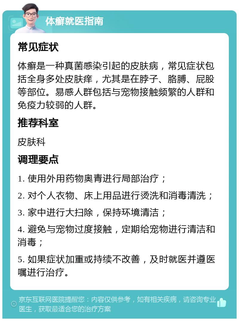 体癣就医指南 常见症状 体癣是一种真菌感染引起的皮肤病，常见症状包括全身多处皮肤痒，尤其是在脖子、胳膊、屁股等部位。易感人群包括与宠物接触频繁的人群和免疫力较弱的人群。 推荐科室 皮肤科 调理要点 1. 使用外用药物奥青进行局部治疗； 2. 对个人衣物、床上用品进行烫洗和消毒清洗； 3. 家中进行大扫除，保持环境清洁； 4. 避免与宠物过度接触，定期给宠物进行清洁和消毒； 5. 如果症状加重或持续不改善，及时就医并遵医嘱进行治疗。