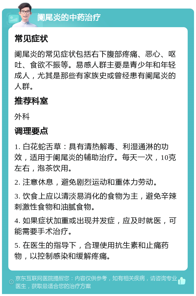 阑尾炎的中药治疗 常见症状 阑尾炎的常见症状包括右下腹部疼痛、恶心、呕吐、食欲不振等。易感人群主要是青少年和年轻成人，尤其是那些有家族史或曾经患有阑尾炎的人群。 推荐科室 外科 调理要点 1. 白花蛇舌草：具有清热解毒、利湿通淋的功效，适用于阑尾炎的辅助治疗。每天一次，10克左右，泡茶饮用。 2. 注意休息，避免剧烈运动和重体力劳动。 3. 饮食上应以清淡易消化的食物为主，避免辛辣刺激性食物和油腻食物。 4. 如果症状加重或出现并发症，应及时就医，可能需要手术治疗。 5. 在医生的指导下，合理使用抗生素和止痛药物，以控制感染和缓解疼痛。