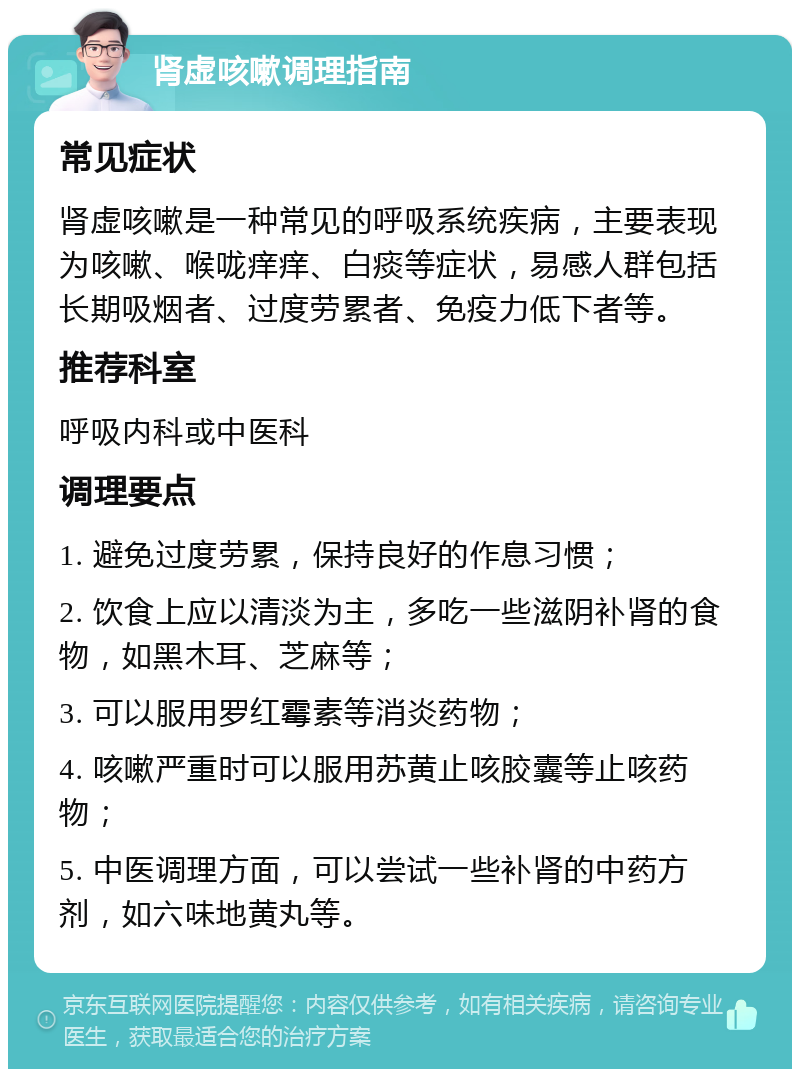 肾虚咳嗽调理指南 常见症状 肾虚咳嗽是一种常见的呼吸系统疾病，主要表现为咳嗽、喉咙痒痒、白痰等症状，易感人群包括长期吸烟者、过度劳累者、免疫力低下者等。 推荐科室 呼吸内科或中医科 调理要点 1. 避免过度劳累，保持良好的作息习惯； 2. 饮食上应以清淡为主，多吃一些滋阴补肾的食物，如黑木耳、芝麻等； 3. 可以服用罗红霉素等消炎药物； 4. 咳嗽严重时可以服用苏黄止咳胶囊等止咳药物； 5. 中医调理方面，可以尝试一些补肾的中药方剂，如六味地黄丸等。