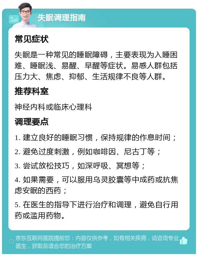 失眠调理指南 常见症状 失眠是一种常见的睡眠障碍，主要表现为入睡困难、睡眠浅、易醒、早醒等症状。易感人群包括压力大、焦虑、抑郁、生活规律不良等人群。 推荐科室 神经内科或临床心理科 调理要点 1. 建立良好的睡眠习惯，保持规律的作息时间； 2. 避免过度刺激，例如咖啡因、尼古丁等； 3. 尝试放松技巧，如深呼吸、冥想等； 4. 如果需要，可以服用乌灵胶囊等中成药或抗焦虑安眠的西药； 5. 在医生的指导下进行治疗和调理，避免自行用药或滥用药物。