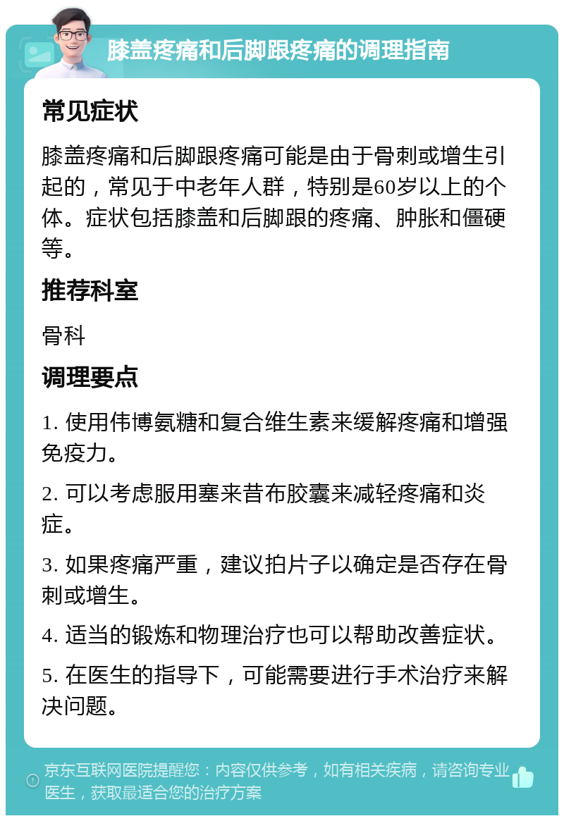 膝盖疼痛和后脚跟疼痛的调理指南 常见症状 膝盖疼痛和后脚跟疼痛可能是由于骨刺或增生引起的，常见于中老年人群，特别是60岁以上的个体。症状包括膝盖和后脚跟的疼痛、肿胀和僵硬等。 推荐科室 骨科 调理要点 1. 使用伟博氨糖和复合维生素来缓解疼痛和增强免疫力。 2. 可以考虑服用塞来昔布胶囊来减轻疼痛和炎症。 3. 如果疼痛严重，建议拍片子以确定是否存在骨刺或增生。 4. 适当的锻炼和物理治疗也可以帮助改善症状。 5. 在医生的指导下，可能需要进行手术治疗来解决问题。