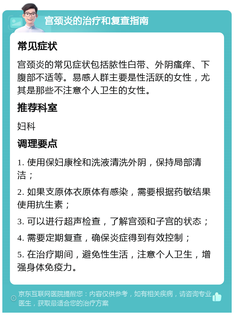 宫颈炎的治疗和复查指南 常见症状 宫颈炎的常见症状包括脓性白带、外阴瘙痒、下腹部不适等。易感人群主要是性活跃的女性，尤其是那些不注意个人卫生的女性。 推荐科室 妇科 调理要点 1. 使用保妇康栓和洗液清洗外阴，保持局部清洁； 2. 如果支原体衣原体有感染，需要根据药敏结果使用抗生素； 3. 可以进行超声检查，了解宫颈和子宫的状态； 4. 需要定期复查，确保炎症得到有效控制； 5. 在治疗期间，避免性生活，注意个人卫生，增强身体免疫力。