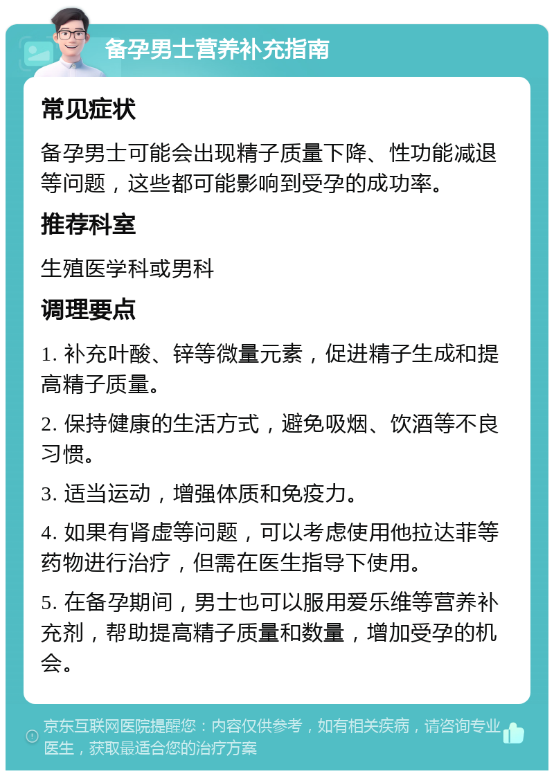 备孕男士营养补充指南 常见症状 备孕男士可能会出现精子质量下降、性功能减退等问题，这些都可能影响到受孕的成功率。 推荐科室 生殖医学科或男科 调理要点 1. 补充叶酸、锌等微量元素，促进精子生成和提高精子质量。 2. 保持健康的生活方式，避免吸烟、饮酒等不良习惯。 3. 适当运动，增强体质和免疫力。 4. 如果有肾虚等问题，可以考虑使用他拉达菲等药物进行治疗，但需在医生指导下使用。 5. 在备孕期间，男士也可以服用爱乐维等营养补充剂，帮助提高精子质量和数量，增加受孕的机会。