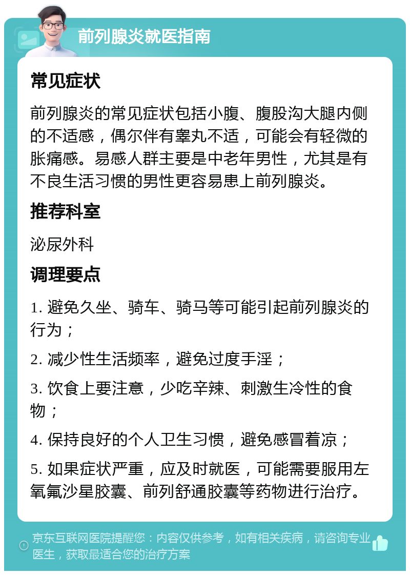 前列腺炎就医指南 常见症状 前列腺炎的常见症状包括小腹、腹股沟大腿内侧的不适感，偶尔伴有睾丸不适，可能会有轻微的胀痛感。易感人群主要是中老年男性，尤其是有不良生活习惯的男性更容易患上前列腺炎。 推荐科室 泌尿外科 调理要点 1. 避免久坐、骑车、骑马等可能引起前列腺炎的行为； 2. 减少性生活频率，避免过度手淫； 3. 饮食上要注意，少吃辛辣、刺激生冷性的食物； 4. 保持良好的个人卫生习惯，避免感冒着凉； 5. 如果症状严重，应及时就医，可能需要服用左氧氟沙星胶囊、前列舒通胶囊等药物进行治疗。