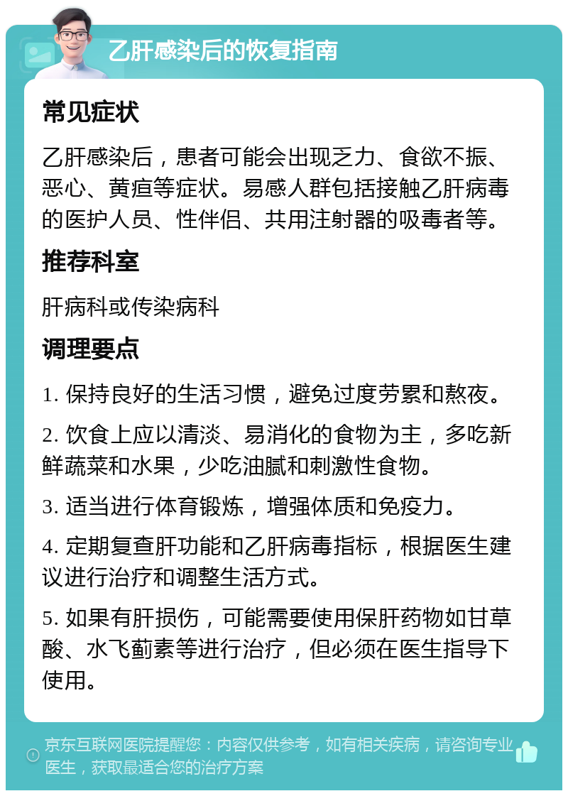 乙肝感染后的恢复指南 常见症状 乙肝感染后，患者可能会出现乏力、食欲不振、恶心、黄疸等症状。易感人群包括接触乙肝病毒的医护人员、性伴侣、共用注射器的吸毒者等。 推荐科室 肝病科或传染病科 调理要点 1. 保持良好的生活习惯，避免过度劳累和熬夜。 2. 饮食上应以清淡、易消化的食物为主，多吃新鲜蔬菜和水果，少吃油腻和刺激性食物。 3. 适当进行体育锻炼，增强体质和免疫力。 4. 定期复查肝功能和乙肝病毒指标，根据医生建议进行治疗和调整生活方式。 5. 如果有肝损伤，可能需要使用保肝药物如甘草酸、水飞蓟素等进行治疗，但必须在医生指导下使用。