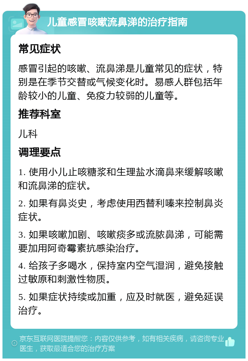 儿童感冒咳嗽流鼻涕的治疗指南 常见症状 感冒引起的咳嗽、流鼻涕是儿童常见的症状，特别是在季节交替或气候变化时。易感人群包括年龄较小的儿童、免疫力较弱的儿童等。 推荐科室 儿科 调理要点 1. 使用小儿止咳糖浆和生理盐水滴鼻来缓解咳嗽和流鼻涕的症状。 2. 如果有鼻炎史，考虑使用西替利嗪来控制鼻炎症状。 3. 如果咳嗽加剧、咳嗽痰多或流脓鼻涕，可能需要加用阿奇霉素抗感染治疗。 4. 给孩子多喝水，保持室内空气湿润，避免接触过敏原和刺激性物质。 5. 如果症状持续或加重，应及时就医，避免延误治疗。