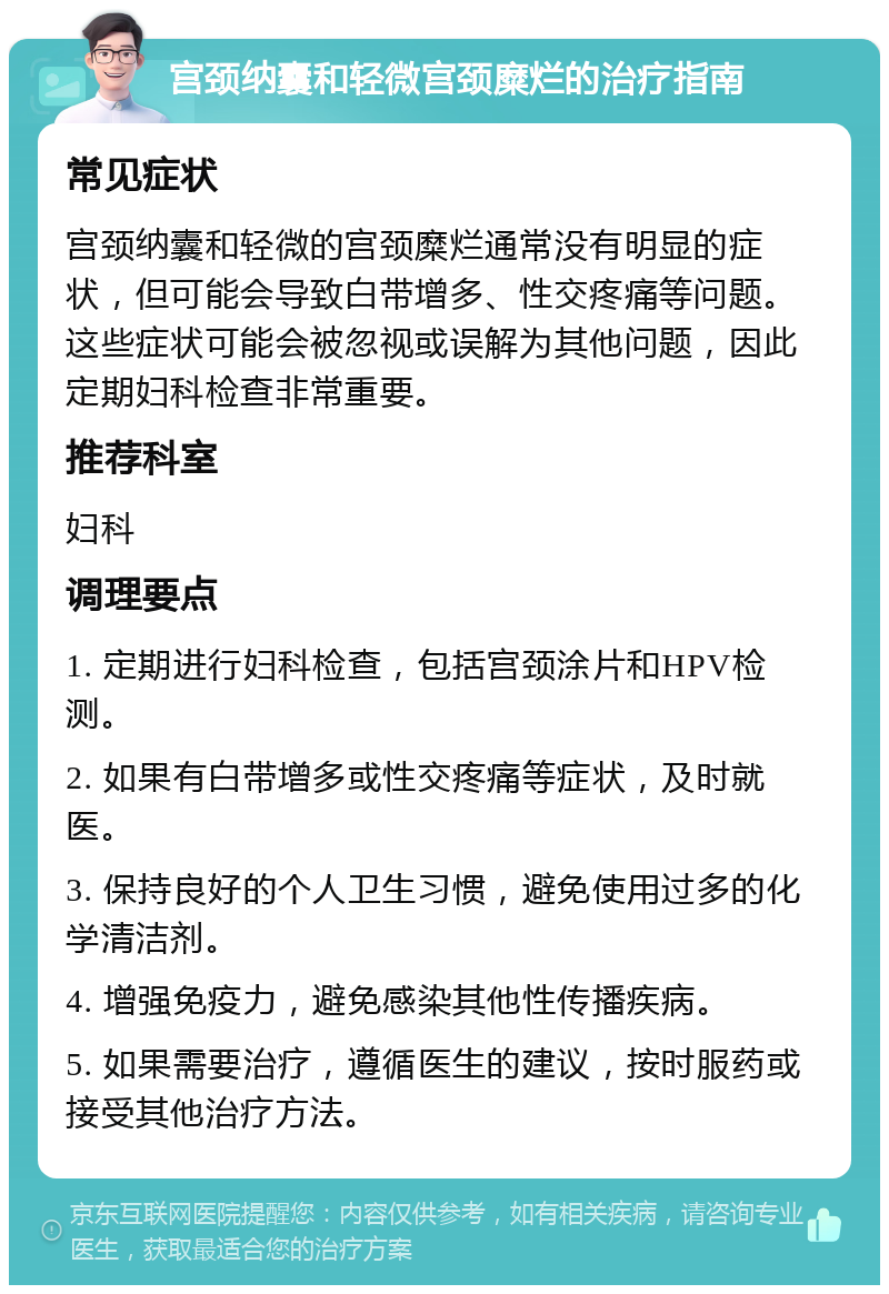 宫颈纳囊和轻微宫颈糜烂的治疗指南 常见症状 宫颈纳囊和轻微的宫颈糜烂通常没有明显的症状，但可能会导致白带增多、性交疼痛等问题。这些症状可能会被忽视或误解为其他问题，因此定期妇科检查非常重要。 推荐科室 妇科 调理要点 1. 定期进行妇科检查，包括宫颈涂片和HPV检测。 2. 如果有白带增多或性交疼痛等症状，及时就医。 3. 保持良好的个人卫生习惯，避免使用过多的化学清洁剂。 4. 增强免疫力，避免感染其他性传播疾病。 5. 如果需要治疗，遵循医生的建议，按时服药或接受其他治疗方法。