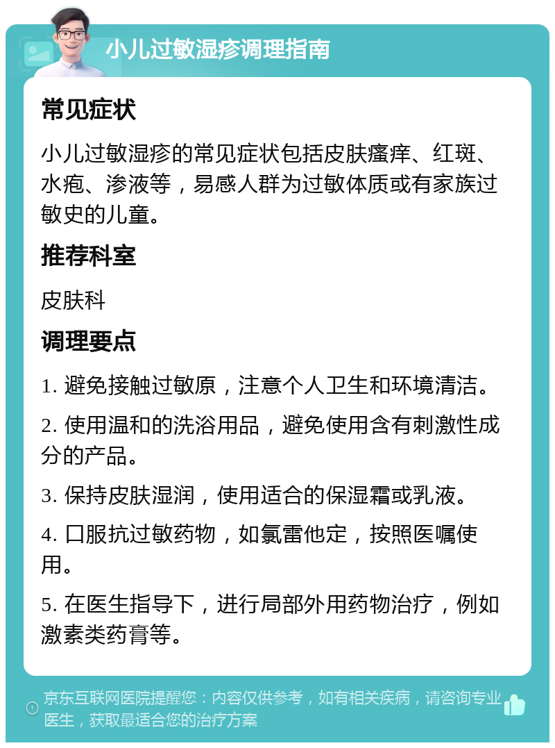 小儿过敏湿疹调理指南 常见症状 小儿过敏湿疹的常见症状包括皮肤瘙痒、红斑、水疱、渗液等，易感人群为过敏体质或有家族过敏史的儿童。 推荐科室 皮肤科 调理要点 1. 避免接触过敏原，注意个人卫生和环境清洁。 2. 使用温和的洗浴用品，避免使用含有刺激性成分的产品。 3. 保持皮肤湿润，使用适合的保湿霜或乳液。 4. 口服抗过敏药物，如氯雷他定，按照医嘱使用。 5. 在医生指导下，进行局部外用药物治疗，例如激素类药膏等。